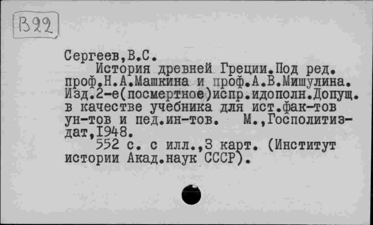 ﻿Сергеев,В.С.
История древней Греции.Под ред. проф.Н.А.Машкина и проф.А.В.Мишулина. Изд.2-е(посмертное)испр.идополн.Допущ. в качестве учебника для ист.фак-тов ун-тов и пед.ин-тов. М..Госполитиз— дат,1948.
552 с. с илл.,3 карт. (Институт истории Акад.наук СССР).